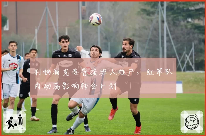 利物浦克洛普接班人难产，红军队内动荡影响转会计划