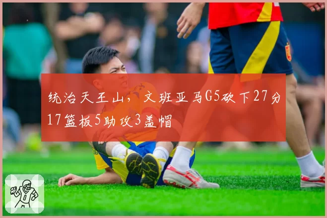 统治天王山，文班亚马G5砍下27分17篮板5助攻3盖帽