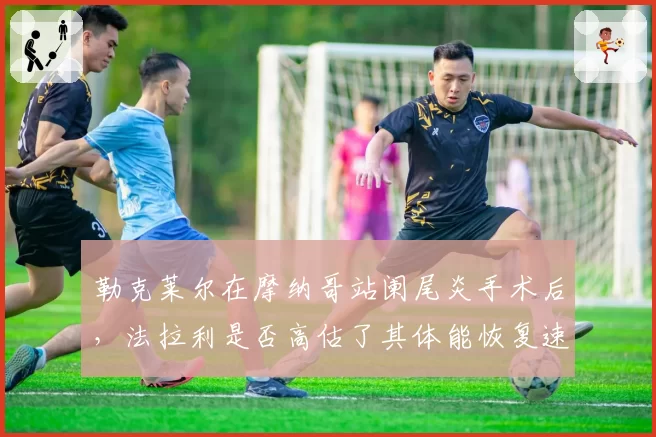 勒克莱尔在摩纳哥站阑尾炎手术后,法拉利是否高估了其体能恢复速度?