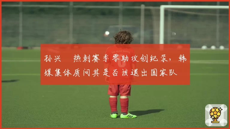 孙兴慜热刺赛季零助攻创纪录,韩媒集体质问其是否该退出国家队