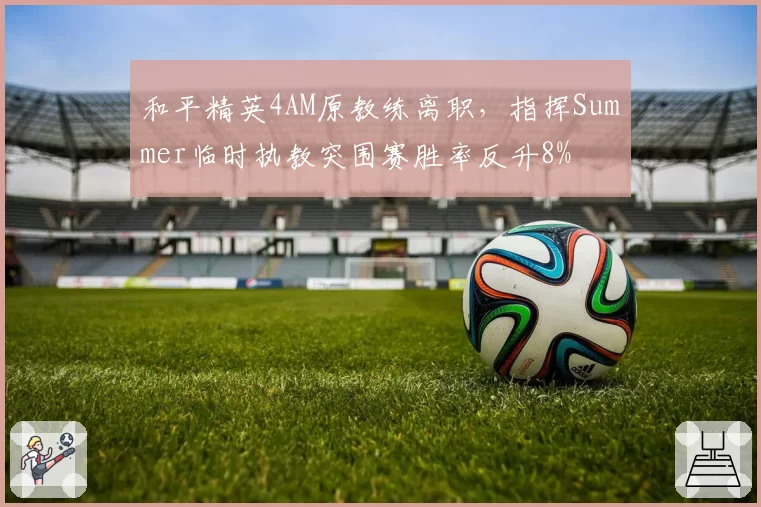 和平精英4AM原教练离职,指挥Summer临时执教突围赛胜率反升8%