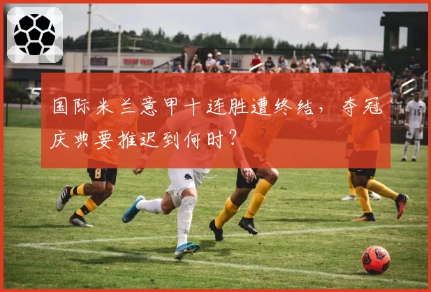 国际米兰意甲十连胜遭终结,夺冠庆典要推迟到何时?