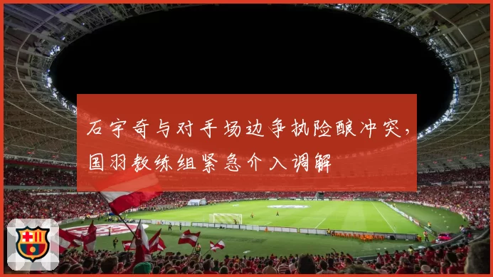 石宇奇与对手场边争执险酿冲突,国羽教练组紧急介入调解
