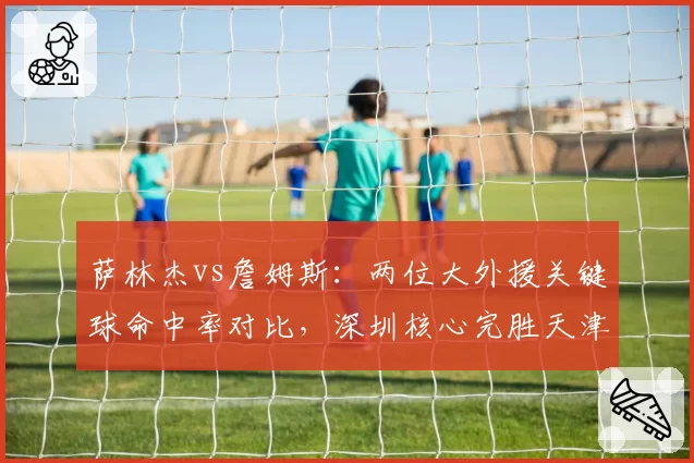 萨林杰vs詹姆斯：两位大外援关键球命中率对比，深圳核心完胜天津