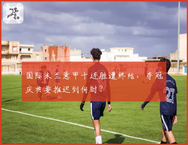 国际米兰意甲十连胜遭终结,夺冠庆典要推迟到何时?
