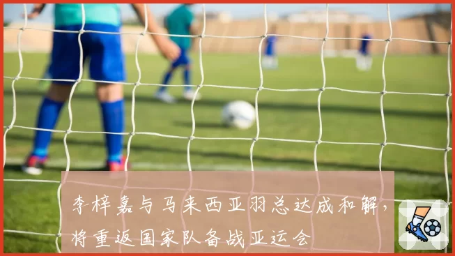 李梓嘉与马来西亚羽总达成和解，将重返国家队备战亚运会
