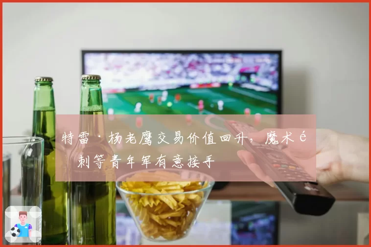 特雷·杨老鹰交易价值回升，魔术马刺等青年军有意接手