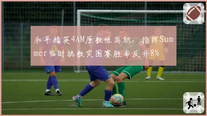 和平精英4AM原教练离职，指挥Summer临时执教突围赛胜率反升8%