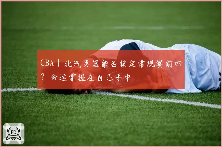 CBA｜北汽男篮能否锁定常规赛前四？命运掌握在自己手中