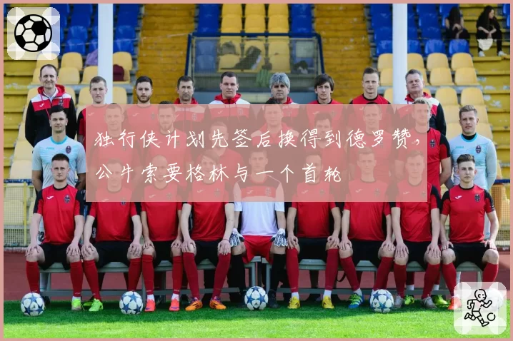 独行侠计划先签后换得到德罗赞,公牛索要格林与一个首轮