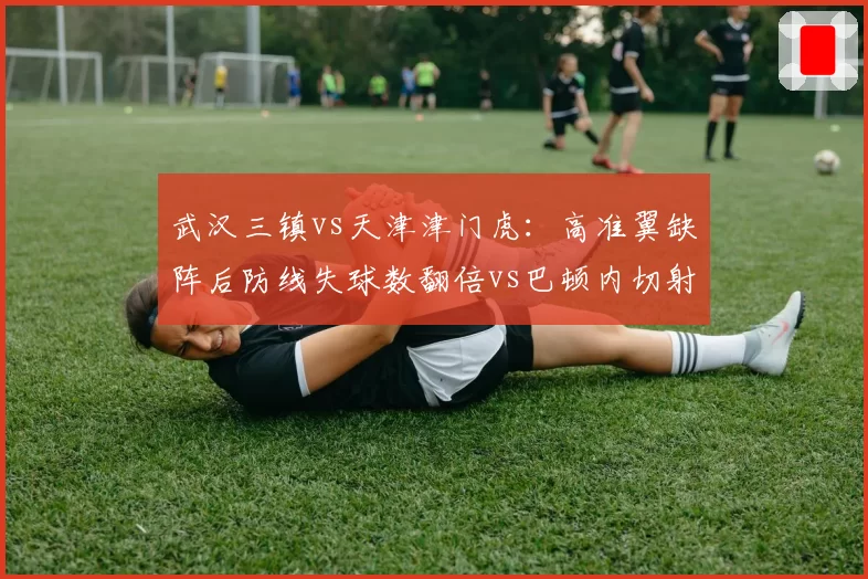 武汉三镇vs天津津门虎：高准翼缺阵后防线失球数翻倍vs巴顿内切射门转化率提升