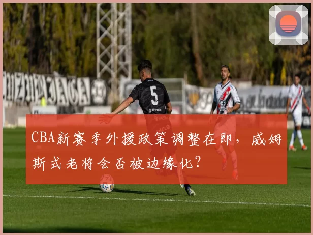 CBA新赛季外援政策调整在即，威姆斯式老将会否被边缘化？