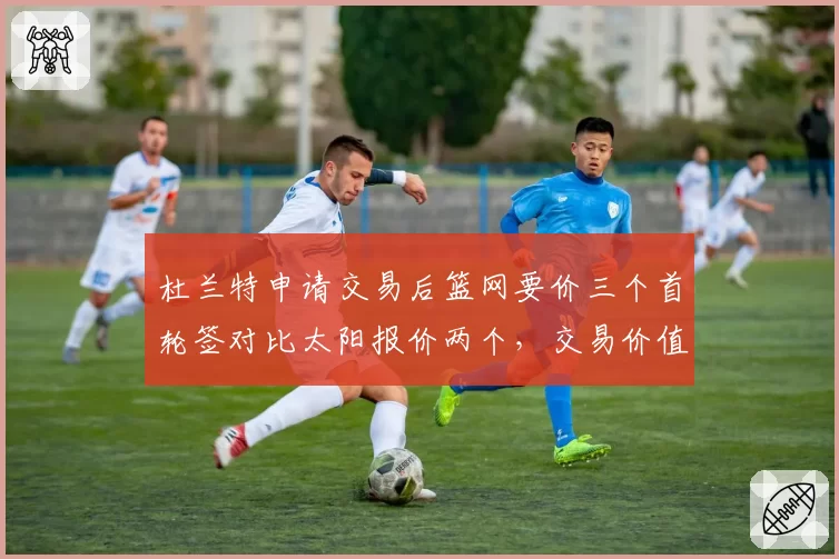 杜兰特申请交易后篮网要价三个首轮签对比太阳报价两个，交易价值分歧明显