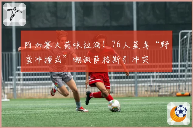 附加赛火药味拉满！76人菜鸟“野蛮冲撞式”嘲讽萨格斯引冲突