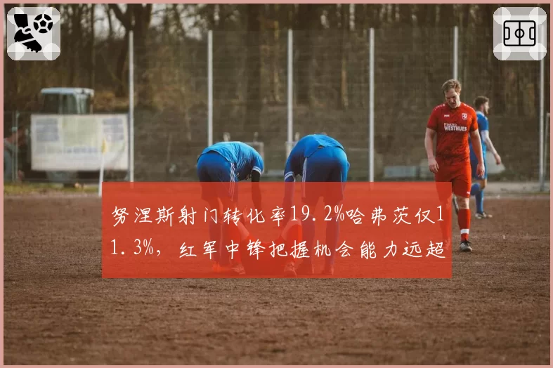 努涅斯射门转化率19.2%哈弗茨仅11.3%，红军中锋把握机会能力远超枪手新援