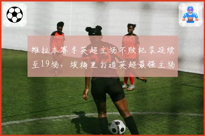 维拉本赛季英超主场不败纪录延续至19场,埃梅里打造英超最强主场龙