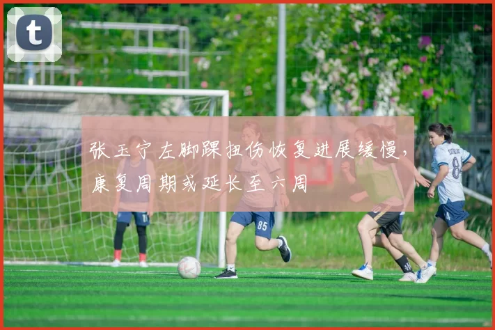 张玉宁左脚踝扭伤恢复进展缓慢，康复周期或延长至六周