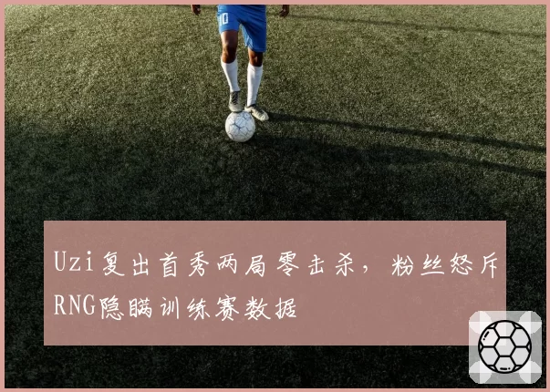 Uzi复出首秀两局零击杀，粉丝怒斥RNG隐瞒训练赛数据