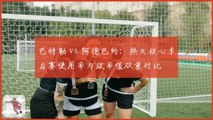 巴特勒 vs 阿德巴约:热火核心季后赛使用率与效率值双重对比
