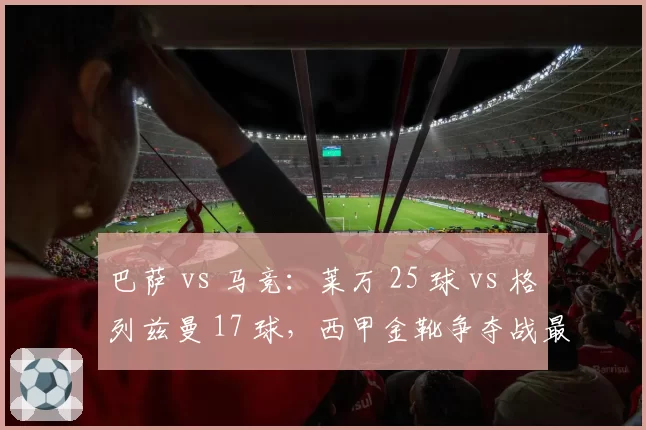 巴萨 vs 马竞：莱万 25 球 vs 格列兹曼 17 球，西甲金靴争夺战最后的正面交锋