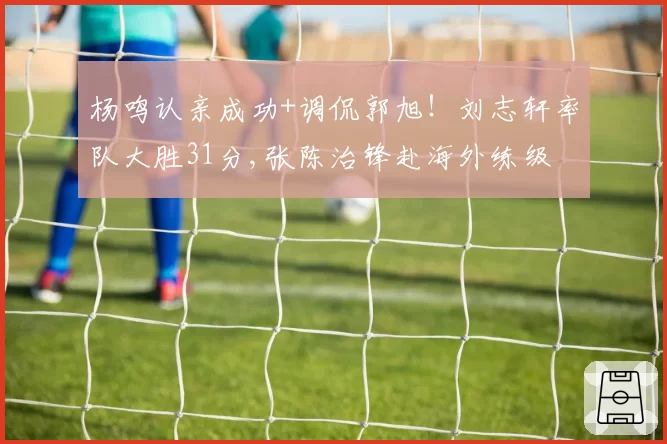 杨鸣认亲成功+调侃郭旭！刘志轩率队大胜31分,张陈治锋赴海外练级
