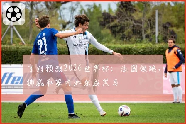 亨利预测2026世界杯:法国领跑,挪威和塞内加尔成黑马