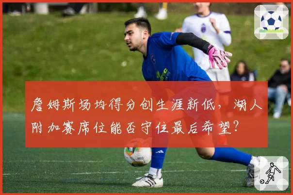 詹姆斯场均得分创生涯新低，湖人附加赛席位能否守住最后希望？