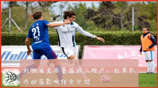 利物浦克洛普接班人难产,红军队内动荡影响转会计划