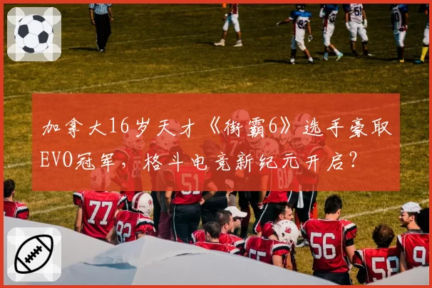 加拿大16岁天才《街霸6》选手豪取EVO冠军,格斗电竞新纪元开启?