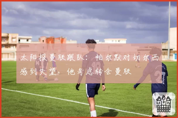 太阳报曼联跟队:帕尔默对切尔西感到失望,他考虑转会曼联