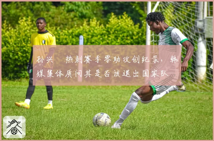 孙兴慜热刺赛季零助攻创纪录，韩媒集体质问其是否该退出国家队