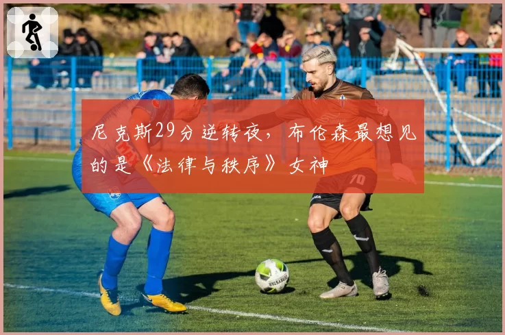 尼克斯29分逆转夜,布伦森最想见的是《法律与秩序》女神