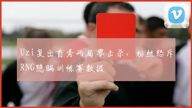Uzi复出首秀两局零击杀，粉丝怒斥RNG隐瞒训练赛数据