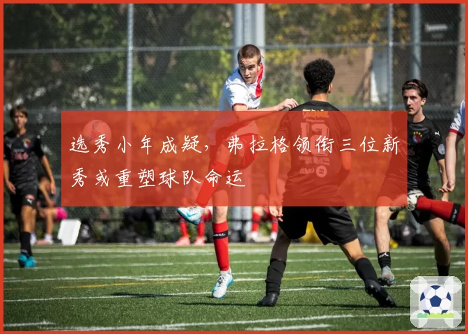 选秀小年成疑,弗拉格领衔三位新秀或重塑球队命运