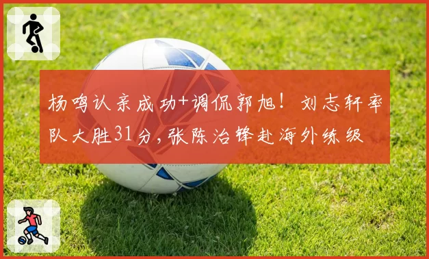 杨鸣认亲成功+调侃郭旭!刘志轩率队大胜31分,张陈治锋赴海外练级
