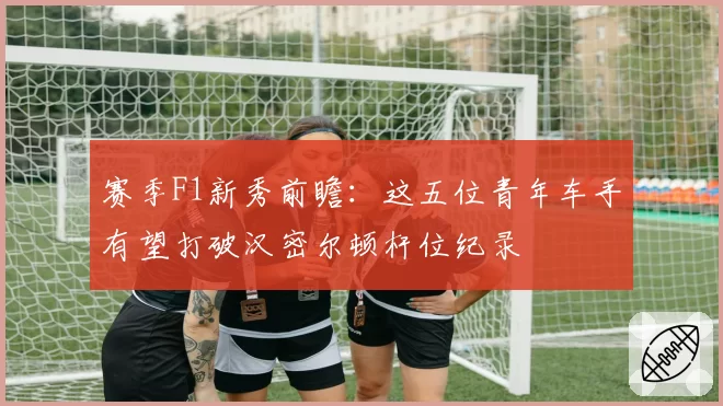 赛季F1新秀前瞻：这五位青年车手有望打破汉密尔顿杆位纪录