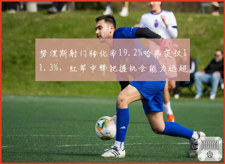 努涅斯射门转化率19.2%哈弗茨仅11.3%,红军中锋把握机会能力远超枪手新援