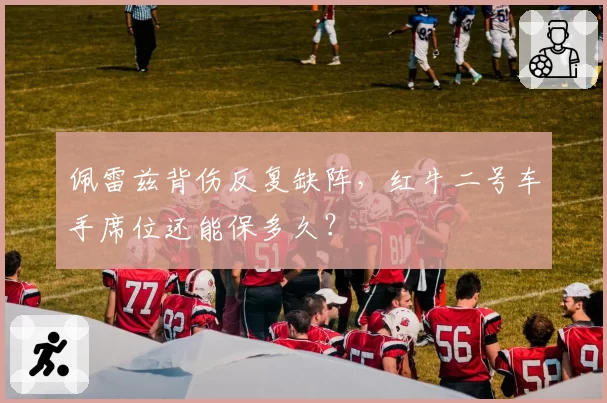 佩雷兹背伤反复缺阵，红牛二号车手席位还能保多久？