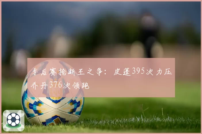 季后赛抢断王之争:皮蓬395次力压乔丹376次领跑