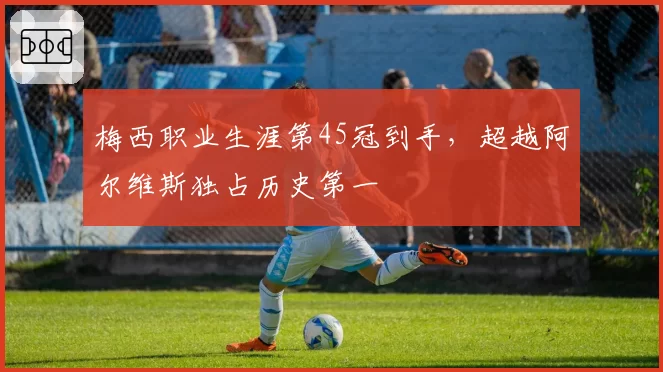 梅西职业生涯第45冠到手,超越阿尔维斯独占历史第一