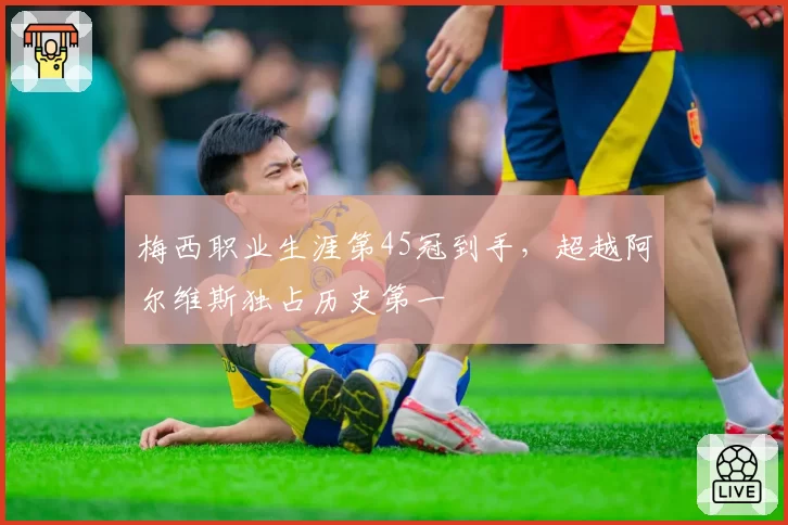 梅西职业生涯第45冠到手，超越阿尔维斯独占历史第一