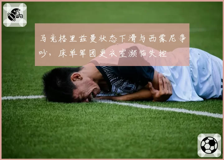 马竞格里兹曼状态下滑与西蒙尼争吵，床单军团更衣室濒临失控