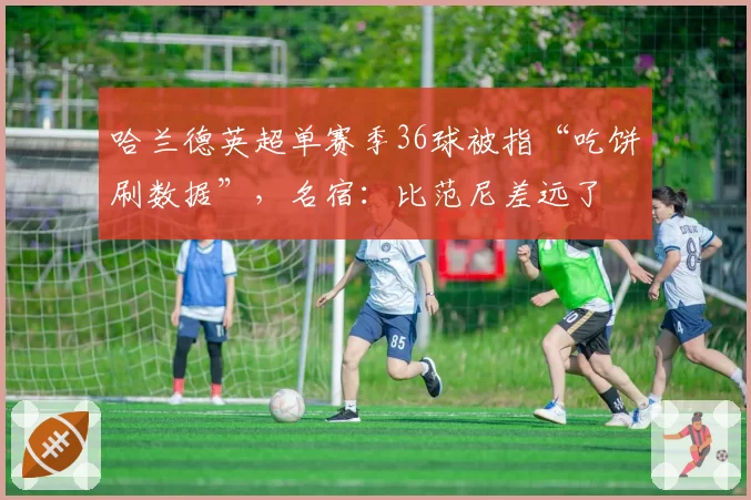哈兰德英超单赛季36球被指“吃饼刷数据”,名宿:比范尼差远了