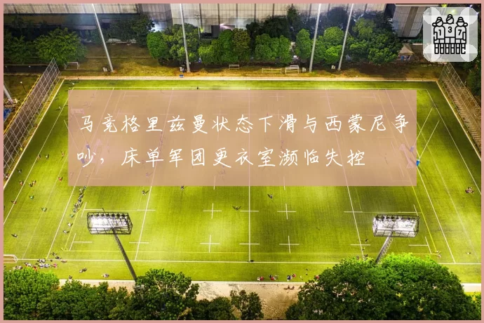 马竞格里兹曼状态下滑与西蒙尼争吵，床单军团更衣室濒临失控