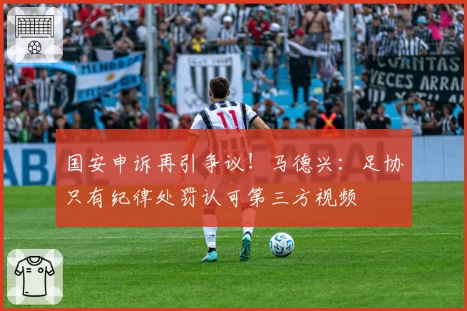 国安申诉再引争议！马德兴：足协只有纪律处罚认可第三方视频