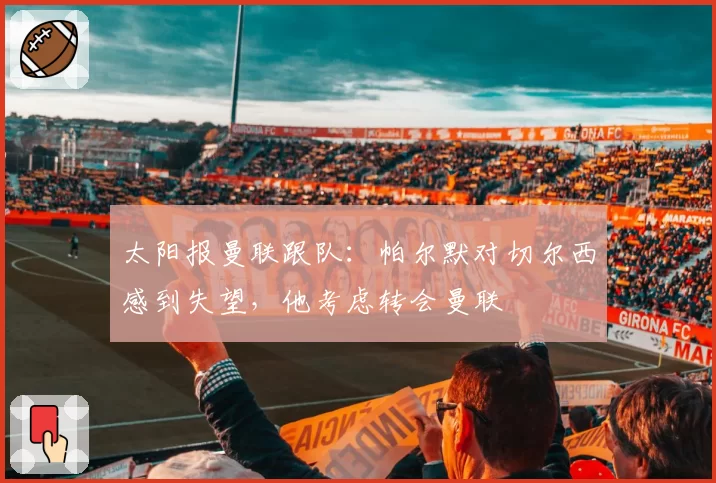 太阳报曼联跟队:帕尔默对切尔西感到失望,他考虑转会曼联