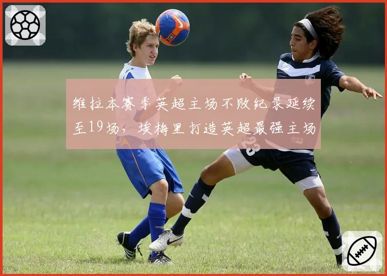 维拉本赛季英超主场不败纪录延续至19场，埃梅里打造英超最强主场龙