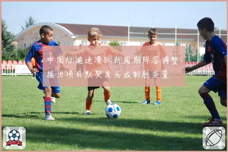 中国短道速滑队新周期阵容调整,接力项目默契度或成制胜变量