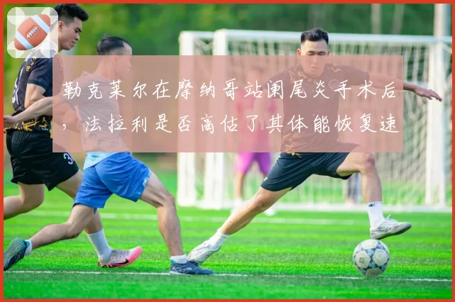 勒克莱尔在摩纳哥站阑尾炎手术后，法拉利是否高估了其体能恢复速度？