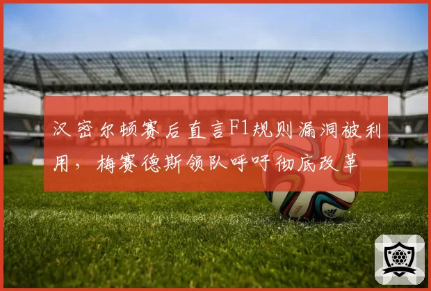 汉密尔顿赛后直言F1规则漏洞被利用，梅赛德斯领队呼吁彻底改革